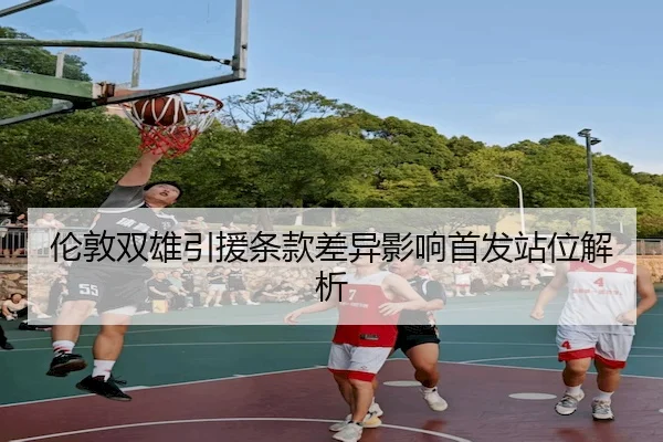伦敦双雄引援条款差异影响首发站位解析