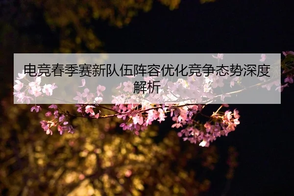 电竞春季赛新队伍阵容优化竞争态势深度解析